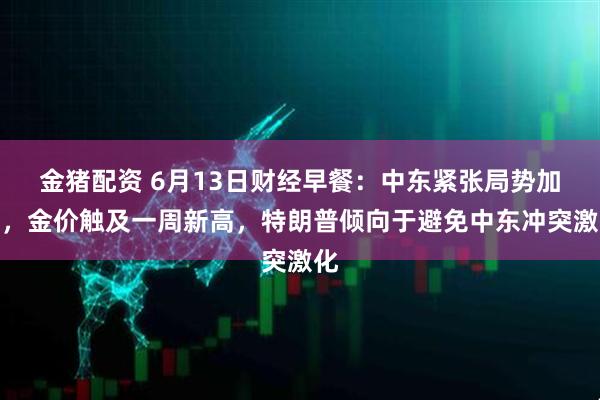 金猪配资 6月13日财经早餐：中东紧张局势加剧，金价触及一周新高，特朗普倾向于避免中东冲突激化