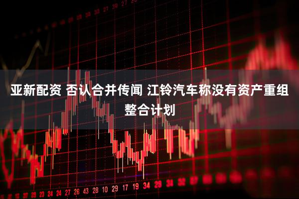 亚新配资 否认合并传闻 江铃汽车称没有资产重组整合计划