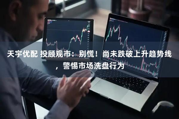 天宇优配 投顾观市：别慌！尚未跌破上升趋势线，警惕市场洗盘行为