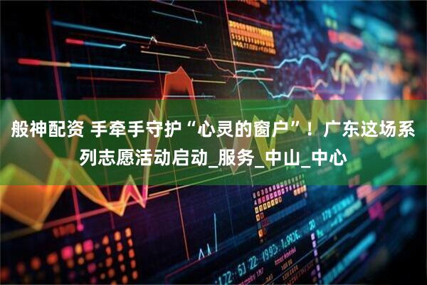般神配资 手牵手守护“心灵的窗户”！广东这场系列志愿活动启动_服务_中山_中心