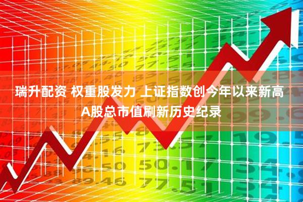 瑞升配资 权重股发力 上证指数创今年以来新高 A股总市值刷新历史纪录