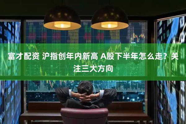 富才配资 沪指创年内新高 A股下半年怎么走？关注三大方向