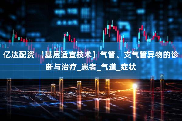 亿达配资 【基层适宜技术】气管、支气管异物的诊断与治疗_患者_气道_症状