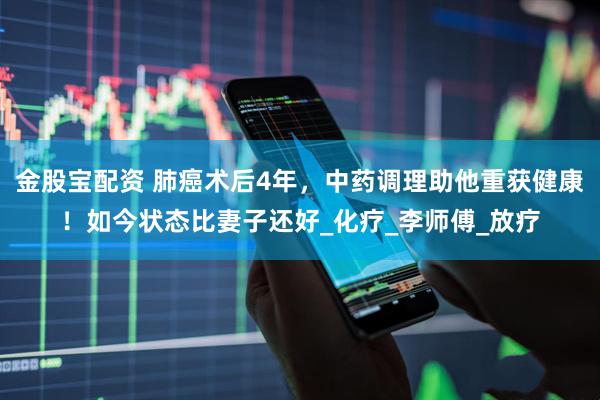 金股宝配资 肺癌术后4年，中药调理助他重获健康！如今状态比妻子还好_化疗_李师傅_放疗