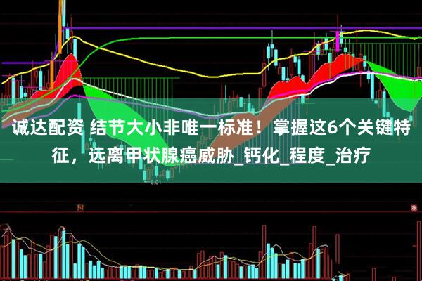 诚达配资 结节大小非唯一标准！掌握这6个关键特征，远离甲状腺癌威胁_钙化_程度_治疗
