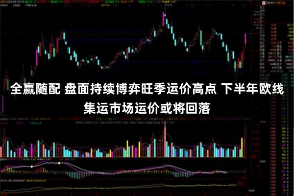 全赢随配 盘面持续博弈旺季运价高点 下半年欧线集运市场运价或将回落