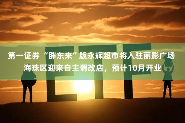 第一证券 “胖东来”版永辉超市将入驻丽影广场 海珠区迎来自主调改店，预计10月开业