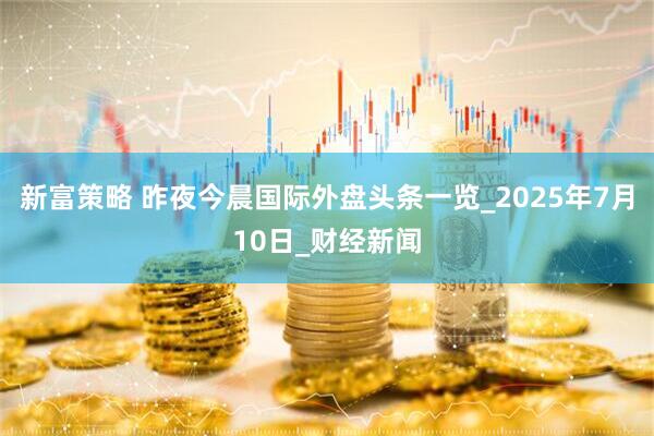 新富策略 昨夜今晨国际外盘头条一览_2025年7月10日_财经新闻