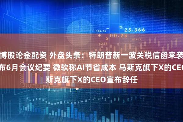 博股论金配资 外盘头条：特朗普新一波关税信函来袭 美联储公布6月会议纪要 微软称AI节省成本 马斯克旗下X的CEO宣布辞任
