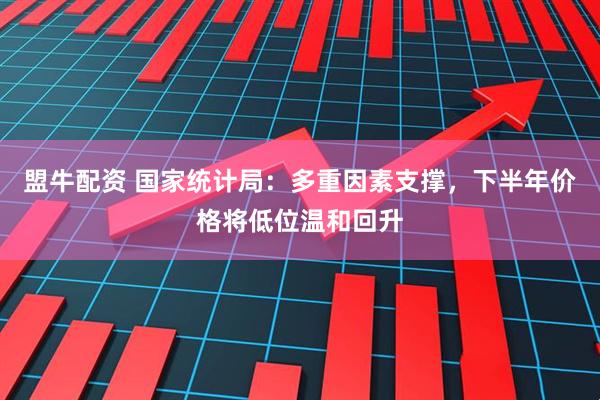 盟牛配资 国家统计局：多重因素支撑，下半年价格将低位温和回升