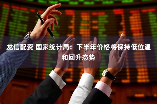 龙信配资 国家统计局：下半年价格将保持低位温和回升态势