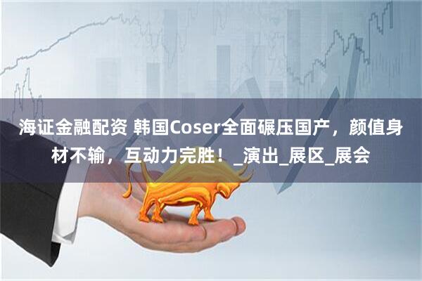 海证金融配资 韩国Coser全面碾压国产，颜值身材不输，互动力完胜！_演出_展区_展会