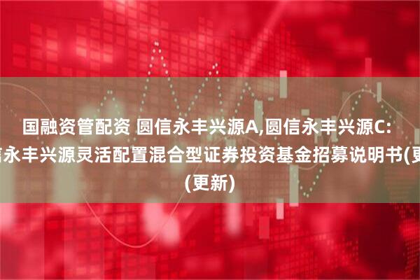 国融资管配资 圆信永丰兴源A,圆信永丰兴源C: 圆信永丰兴源灵活配置混合型证券投资基金招募说明书(更新)