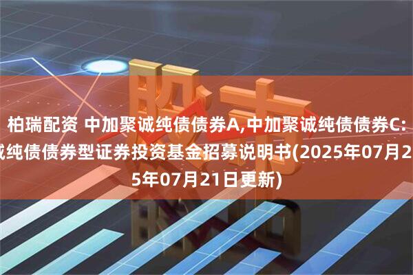 柏瑞配资 中加聚诚纯债债券A,中加聚诚纯债债券C: 中加聚诚纯债债券型证券投资基金招募说明书(2025年07月21日更新)
