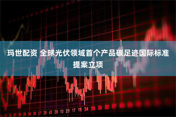 玛世配资 全球光伏领域首个产品碳足迹国际标准提案立项