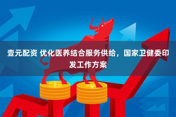 壹元配资 优化医养结合服务供给，国家卫健委印发工作方案
