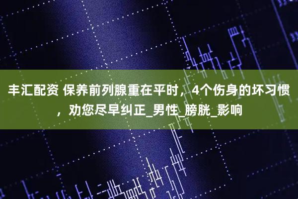 丰汇配资 保养前列腺重在平时，4个伤身的坏习惯，劝您尽早纠正_男性_膀胱_影响