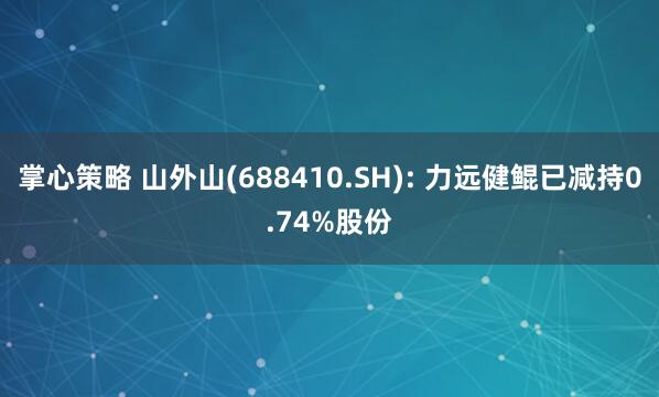 掌心策略 山外山(688410.SH): 力远健鲲已减持0.74%股份