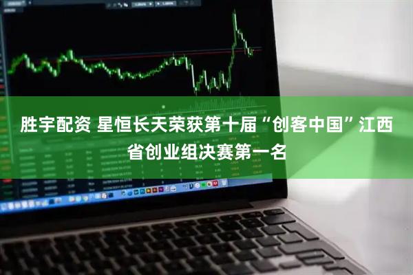 胜宇配资 星恒长天荣获第十届“创客中国”江西省创业组决赛第一名