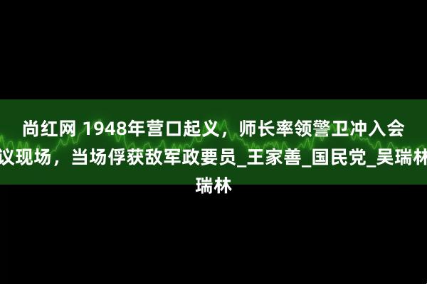 尚红网 1948年营口起义，师长率领警卫冲入会议现场，当场俘获敌军政要员_王家善_国民党_吴瑞林