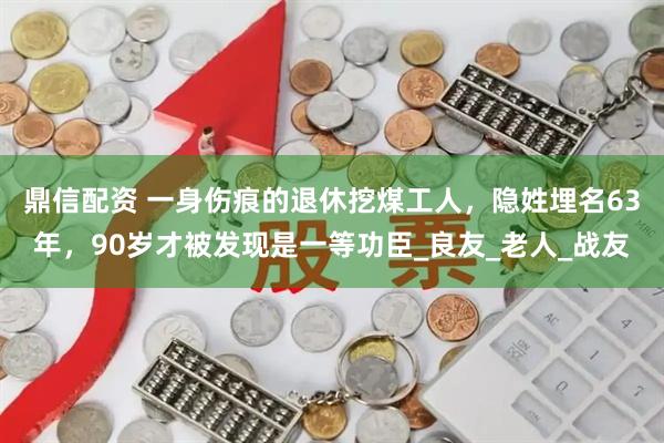 鼎信配资 一身伤痕的退休挖煤工人，隐姓埋名63年，90岁才被发现是一等功臣_良友_老人_战友