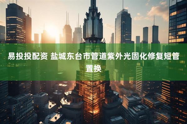 易投投配资 盐城东台市管道紫外光固化修复短管置换