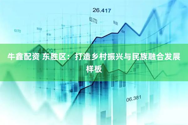 牛鑫配资 东胜区：打造乡村振兴与民族融合发展样板