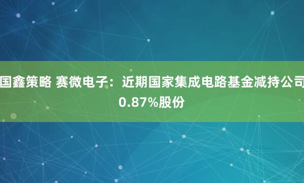 国鑫策略 赛微电子：近期国家集成电路基金减持公司0.87%股份