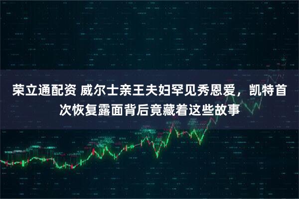 荣立通配资 威尔士亲王夫妇罕见秀恩爱,凯特首次恢复露面背后竟藏着这些故事