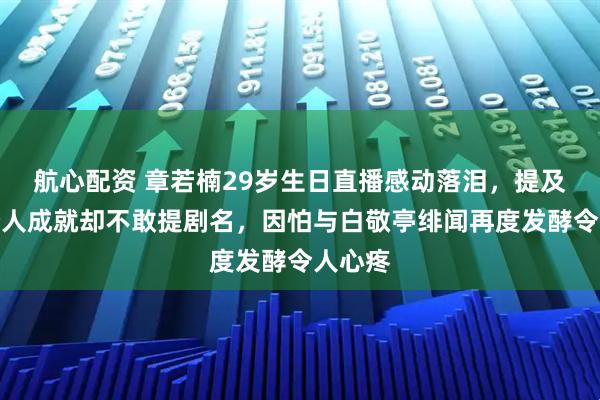 航心配资 章若楠29岁生日直播感动落泪,提及难哄个人成就却不敢提剧名,因怕与白敬亭绯闻再度发酵令人心疼