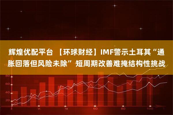 辉煌优配平台 【环球财经】IMF警示土耳其“通胀回落但风险未除” 短周期改善难掩结构性挑战