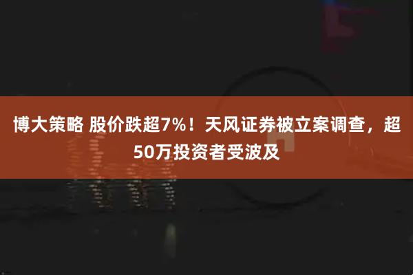 博大策略 股价跌超7%！天风证券被立案调查，超50万投资者受波及