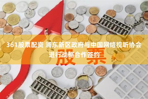 361股票配资 浦东新区政府与中国网络视听协会进行战略合作签约