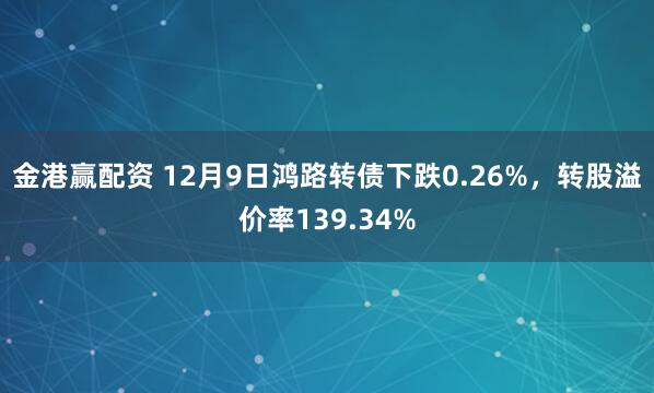 金港赢配资 12月9日鸿路转债下跌0.26%，转股溢价率139.34%