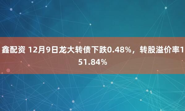 鑫配资 12月9日龙大转债下跌0.48%，转股溢价率151.84%