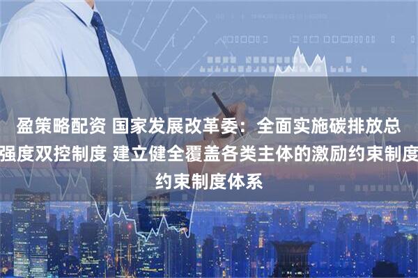 盈策略配资 国家发展改革委：全面实施碳排放总量和强度双控制度 建立健全覆盖各类主体的激励约束制度体系