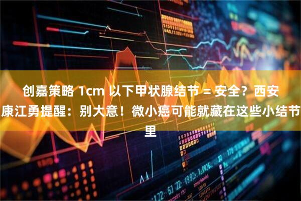 创嘉策略 1cm 以下甲状腺结节 = 安全?西安甲康江勇提醒:别大意!微小癌可能就藏在这些小结节里