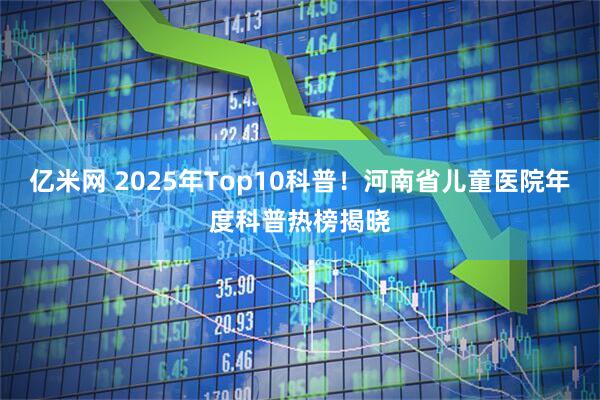 亿米网 2025年Top10科普！河南省儿童医院年度科普热榜揭晓