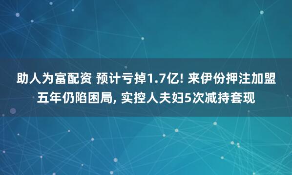 助人为富配资 预计亏掉1.7亿! 来伊份押注加盟五年仍陷困局, 实控人夫妇5次减持套现