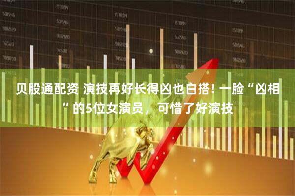 贝股通配资 演技再好长得凶也白搭! 一脸“凶相”的5位女演员，可惜了好演技
