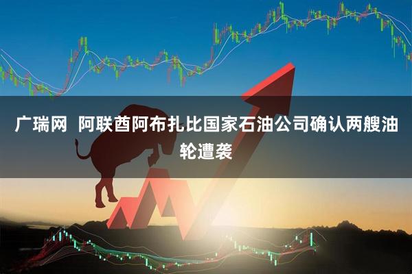 广瑞网  阿联酋阿布扎比国家石油公司确认两艘油轮遭袭